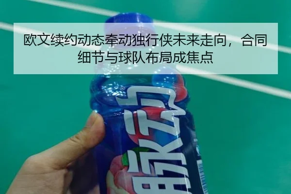 欧文续约动态牵动独行侠未来走向，合同细节与球队布局成焦点 - PG